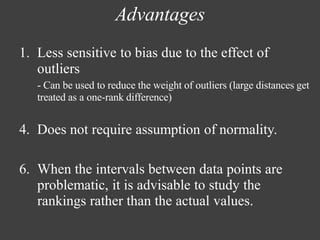 Advantages
1. Less sensitive to bias due to the effect of
outliers
- Can be used to reduce the weight of outliers (large distances get
treated as a one-rank difference)
4. Does not require assumption of normality.
6. When the intervals between data points are
problematic, it is advisable to study the
rankings rather than the actual values.
 
