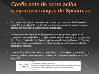  Esta prueba estadística permite medir la correlación o asociación de dos
variables y es aplicable cuando las mediciones se realizan en una escala
ordinal, aprovechando la clasificación por rangos.
 El coeficiente de correlación de Spearman se rige por las reglas de la
correlación simple de Pearson, y las mediciones de este índice corresponden
de + 1 a - 1, pasando por el cero, donde este último significa no correlación
entre las variables estudiadas, mientras que los dos primeros denotan la
correlación máxima.
 La ecuación utilizada en este procedimiento, cuando en el ordenamiento de
los rangos de las observaciones no hay datos empatados o ligados, es la
siguiente:
 