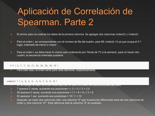  El primer paso es ordenar los datos de la primera columna. Se agregan dos columnas 'orden(i)' y 'orden(t)‘
 Para el orden i, se corresponderán con el número de fila del cuadro, para 99, orden(i) =3 ya que ocupa el 3.er
lugar, ordenado de menor a mayor
 Para el orden t, se debe hacer lo mismo pero ordenando por 'Horas de TV a la semana', para no hacer otro
cuadro, la secuencia ordenada quedaría
 Para este caso, el orden sería para cada elemento, respectivamente:
 sin embargo, el valor de orden está dado por el valor promedio de sus posiciones, así para:
 7 aparece 2 veces, sumando sus posiciones = ( 2 + 3 ) / 2 = 2.5
 28 aparece 3 veces, sumando sus posiciones = ( 7 + 8 + 9 ) / 3 = 8
 50 aparece 1 vez, sumando sus posiciones = 10 / 1 = 10
 Después, se crean dos columnas más, una columna "d" que muestra las diferencias entre las dos columnas de
orden y, otra columna "d2". Esta última es sólo la columna "d" al cuadrado.
 
