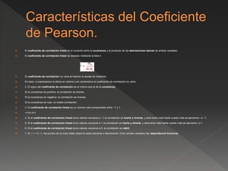  El coeficiente de correlación lineal es el cociente entre la covarianza y el producto de las desviaciones típicas de ambas variables.
 El coeficiente de correlación lineal se expresa mediante la letra r.
 El coeficiente de correlación no varía al hacerlo la escala de medición.
 Es decir, si expresamos la altura en metros o en centímetros el coeficiente de correlación no varía.
 2. El signo del coeficiente de correlación es el mismo que el de la covarianza.
 Si la covarianza es positiva, la correlación es directa.
 Si la covarianza es negativa, la correlación es inversa.
 Si la covarianza es nula, no existe correlación.
 3. El coeficiente de correlación lineal es un número real comprendido entre −1 y 1.
 −1 ≤ r ≤ 1
 4. Si el coeficiente de correlación lineal toma valores cercanos a −1 la correlación es fuerte e inversa, y será tanto más fuerte cuanto más se aproxime r a −1.
 5. Si el coeficiente de correlación lineal toma valores cercanos a 1 la correlación es fuerte y directa, y será tanto más fuerte cuanto más se aproxime r a 1.
 6. Si el coeficiente de correlación lineal toma valores cercanos a 0, la correlación es débil.
 7. Si r = 1 ó −1, los puntos de la nube están sobre la recta creciente o decreciente. Entre ambas variables hay dependencia funcional.
 