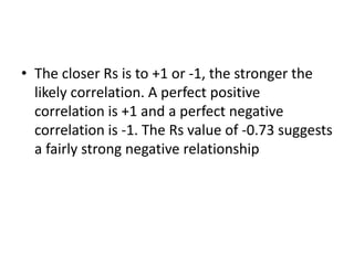• The closer Rs is to +1 or -1, the stronger the
likely correlation. A perfect positive
correlation is +1 and a perfect negative
correlation is -1. The Rs value of -0.73 suggests
a fairly strong negative relationship
 