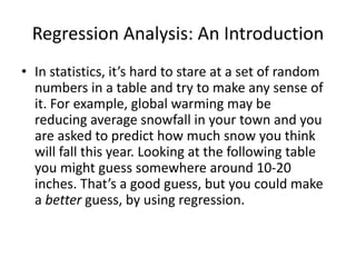 Regression Analysis: An Introduction
• In statistics, it’s hard to stare at a set of random
numbers in a table and try to make any sense of
it. For example, global warming may be
reducing average snowfall in your town and you
are asked to predict how much snow you think
will fall this year. Looking at the following table
you might guess somewhere around 10-20
inches. That’s a good guess, but you could make
a better guess, by using regression.
 