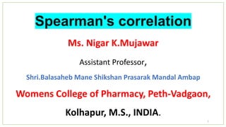 Spearman's correlation
Ms. Nigar K.Mujawar
Assistant Professor,
Shri.Balasaheb Mane Shikshan Prasarak Mandal Ambap
Womens College of Pharmacy, Peth-Vadgaon,
Kolhapur, M.S., INDIA.
1
 