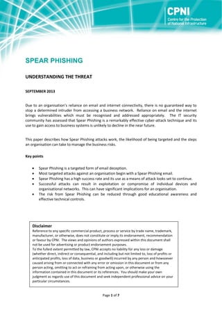 SPEAR PHISHING
UNDERSTANDING THE THREAT
SEPTEMBER 2013
Due to an organisation’s reliance on email and internet connectivity, there is no guaranteed way to
stop a determined intruder from accessing a business network. Reliance on email and the internet
brings vulnerabilities which must be recognised and addressed appropriately. The IT security
community has assessed that Spear Phishing is a remarkably effective cyber-attack technique and its
use to gain access to business systems is unlikely to decline in the near future.
This paper describes how Spear Phishing attacks work, the likelihood of being targeted and the steps
an organisation can take to manage the business risks.
Key points






Spear Phishing is a targeted form of email deception.
Most targeted attacks against an organisation begin with a Spear Phishing email.
Spear Phishing has a high success rate and its use as a means of attack looks set to continue.
Successful attacks can result in exploitation or compromise of individual devices and
organisational networks. This can have significant implications for an organisation.
The risk from Spear Phishing can be reduced through good educational awareness and
effective technical controls.

Disclaimer
Reference to any specific commercial product, process or service by trade name, trademark,
manufacturer, or otherwise, does not constitute or imply its endorsement, recommendation
or favour by CPNI. The views and opinions of authors expressed within this document shall
not be used for advertising or product endorsement purposes.
To the fullest extent permitted by law, CPNI accepts no liability for any loss or damage
(whether direct, indirect or consequential, and including but not limited to, loss of profits or
anticipated profits, loss of data, business or goodwill) incurred by any person and howsoever
caused arising from or connected with any error or omission in this document or from any
person acting, omitting to act or refraining from acting upon, or otherwise using the
information contained in this document or its references. You should make your own
judgment as regards use of this document and seek independent professional advice on your
particular circumstances.

Page 1 of 7

 