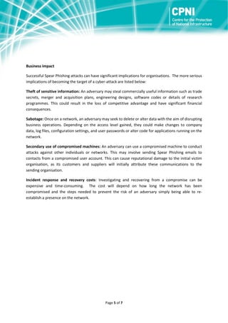 Business impact
Successful Spear Phishing attacks can have significant implications for organisations. The more serious
implications of becoming the target of a cyber-attack are listed below:
Theft of sensitive information: An adversary may steal commercially useful information such as trade
secrets, merger and acquisition plans, engineering designs, software codes or details of research
programmes. This could result in the loss of competitive advantage and have significant financial
consequences.
Sabotage: Once on a network, an adversary may seek to delete or alter data with the aim of disrupting
business operations. Depending on the access level gained, they could make changes to company
data, log files, configuration settings, and user passwords or alter code for applications running on the
network.
Secondary use of compromised machines: An adversary can use a compromised machine to conduct
attacks against other individuals or networks. This may involve sending Spear Phishing emails to
contacts from a compromised user account. This can cause reputational damage to the initial victim
organisation, as its customers and suppliers will initially attribute these communications to the
sending organisation.
Incident response and recovery costs: Investigating and recovering from a compromise can be
expensive and time-consuming. The cost will depend on how long the network has been
compromised and the steps needed to prevent the risk of an adversary simply being able to reestablish a presence on the network.

Page 5 of 7

 