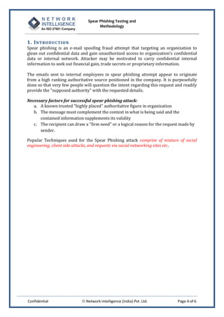 Spear Phishing Testing and
Methodology
Confidential  Network Intelligence (India) Pvt. Ltd. Page 4 of 6
1. INTRODUCTION
Spear phishing is an e-mail spoofing fraud attempt that targeting an organization to
glean out confidential data and gain unauthorized access to organization's confidential
data or internal network. Attacker may be motivated to carry confidential internal
information to seek out financial gain, trade secrets or proprietary information.
The emails sent to internal employees in spear phishing attempt appear to originate
from a high ranking authoritative source positioned in the company. It is purposefully
done so that very few people will question the intent regarding this request and readily
provide the "supposed authority" with the requested details.
Necessary factors for successful spear phishing attack:
a. A known trusted "highly placed" authoritative figure in organization
b. The message must complement the context in what is being said and the
contained information supplements its validity
c. The recipient can draw a "firm need" or a logical reason for the request made by
sender.
Popular Techniques used for the Spear Phishing attack comprise of mixture of social
engineering, client side attacks, and requests via social networking sites etc.
 