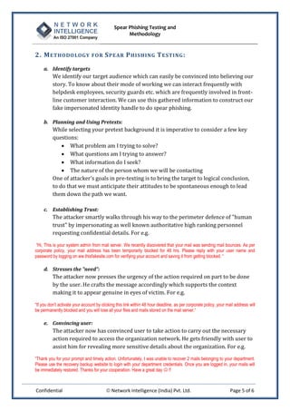 Spear Phishing Testing and
Methodology
Confidential  Network Intelligence (India) Pvt. Ltd. Page 5 of 6
2. METHODOLOGY FOR SPEAR PHISHING TESTING:
a. Identify targets
We identify our target audience which can easily be convinced into believing our
story. To know about their mode of working we can interact frequently with
helpdesk employees, security guards etc. which are frequently involved in front-
line customer interaction. We can use this gathered information to construct our
fake impersonated identity handle to do spear phishing.
b. Planning and Using Pretexts:
While selecting your pretext background it is imperative to consider a few key
questions:
 What problem am I trying to solve?
 What questions am I trying to answer?
 What information do I seek?
 The nature of the person whom we will be contacting
One of attacker’s goals in pre-texting is to bring the target to logical conclusion,
to do that we must anticipate their attitudes to be spontaneous enough to lead
them down the path we want.
c. Establishing Trust:
The attacker smartly walks through his way to the perimeter defence of "human
trust" by impersonating as well known authoritative high ranking personnel
requesting confidential details. For e.g.
“Hi, This is your system admin from mail server. We recently discovered that your mail was sending mail bounces. As per
corporate policy, your mail address has been temporarily blocked for 48 hrs. Please reply with your user name and
password by logging on ww.thisfakesite.com for verifying your account and saving it from getting blocked. “
d. Stresses the "need":
The attacker now presses the urgency of the action required on part to be done
by the user. He crafts the message accordingly which supports the context
making it to appear genuine in eyes of victim. For e.g.
“If you don’t activate your account by clicking this link within 48 hour deadline, as per corporate policy, your mail address will
be permanently blocked and you will lose all your files and mails stored on the mail server.“
e. Convincing user:
The attacker now has convinced user to take action to carry out the necessary
action required to access the organization network. He gets friendly with user to
assist him for revealing more sensitive details about the organization. For e.g.
“Thank you for your prompt and timely action. Unfortunately, I was unable to recover 2 mails belonging to your department.
Please use the recovery backup website to login with your department credentials. Once you are logged in, your mails will
be immediately restored. Thanks for your cooperation. Have a great day  !!
 