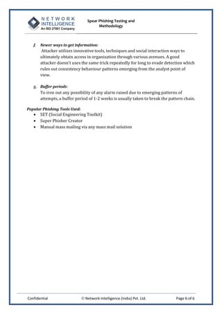 Spear Phishing Testing and
Methodology
Confidential  Network Intelligence (India) Pvt. Ltd. Page 6 of 6
f. Newer ways to get information:
Attacker utilizes innovative tools, techniques and social interaction ways to
ultimately obtain access in organization through various avenues. A good
attacker doesn't uses the same trick repeatedly for long to evade detection which
rules out consistency behaviour patterns emerging from the analyst point of
view.
g. Buffer periods:
To iron out any possibility of any alarm raised due to emerging patterns of
attempts, a buffer period of 1-2 weeks is usually taken to break the pattern chain.
Popular Phishing Tools Used:
 SET (Social Engineering Toolkit)
 Super Phisher Creator
 Manual mass mailing via any mass mail solution
 