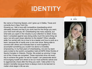 My name is Channing Spears, and I grew up in Dallas, Texas and
currently live in New York City.
Growing up, I fell in love with competitive cheerleading which
ultimately showed me that if you work hard for the things you want,
your hard work will pay off. Cheerleading has many aspects, but
what sets you apart in the industry is your attention to detail. Every
team I competed against was doing pretty much the same thing we
were, but who paid closer attention to the details? Other valuable
skills I’ve carried with me is how to be a leader and how to work as a
team, because life is hardly ever a one man show. Being able to
connect with others and motivate them to work together to
accomplish something you couldn’t do alone is incredibly
empowering. In my final years of cheerleading, me and my team
were invited to the world’s competition held at ESPN Wide Worlds of
Sports Complex in Orlando, Florida. We ended up winning 3 rings
out of the 4 times we competed. These memories drive me every
day to achieve the goals I’ve set for myself. I am passionate about
encouraging myself and others to be our most authentic selves and
to aggressively chase after the thing you want. I take pride in my
student mentality because there is always more to be learned no
matter what stage in life we are.
IDENTITY
Picture of You
Goes Here
 