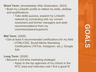 GOALS
Short Term: (Immediately After Graduation, 2023)
• Build my LinkedIn profile to reflect my skills, abilities
and qualifications
‣ Take skills quizzes, expand my LinkedIn
network by connecting with my current
coworkers and former managers and seek
recommendations from my
coworkers/peers/superiors.
Mid Term: (2025)
• Get at least 4 recommended certifications for my field
‣ HTML/CSS, Social Media Marketing
Certifications (TikTok, Instagram, etc.), Google
Ads
Long Term: (2026)
• Become a full-time marketing strategist
‣ Apply to the top agencies of my choice in the
NYC area and interview until I find a good fit
 