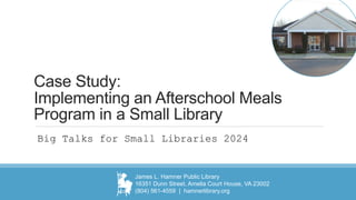 Case Study:
Implementing an Afterschool Meals
Program in a Small Library
Big Talks for Small Libraries 2024
James L. Hamner Public Library
16351 Dunn Street, Amelia Court House, VA 23002
(804) 561-4559 | hamnerlibrary.org
 