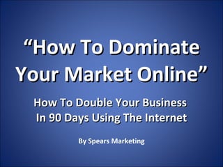 “ How To Dominate Your Market Online” How To Double Your Business  In 90 Days Using The Internet By Spears Marketing 