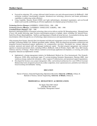 Matthew Spears Page 3
 Focused on extracting 25% savings, delivered initial business case and subsequent projects for BellSouth’s field
technician workforce transformation program. Introduced new technology, processes, and human performance
capabilities in addressing worker efficiency.
 Using Capability Maturity Model (CMM) and Agile methodologies, determined requirements and cost/benefit
model used to justify establishing an off-shore applications development group in Southeast Asia.
Technology Services Manager (ANDERSEN CONSULTING), 1994 – 1998
Technology Services Manager, (ANDERSEN CONSULTING EUROPE), 1988 – 1994
Consultant/Project Manager, 1984 – 1988
Reported to Managing Partner of European technology client service delivery and the UK Managing partner. Managed teams
of up to 160 people, delivering major business-transformation projects to multiple clients, including UK National Power,
North West Water, GlaxoSmithKline, NatWest,and Department of Health & Social Services. Accountable for driving client
transformation efforts through the use of technology, improved processes and organizational change.
After returning from Europe, directed client development and delivered engagement services in the $450M Communications
and High Technology Market Unit. Defined specialized market offering, which developed next-generation architectures and
integrated business/operational support applications for communication providers. Developed key strategic alliances;
recruited, mentored and trained staff; and managed intellectual capital. Provided program management and technical
expertise to internal and external clients, including USWest, BellSouth, Cable & Wireless, Sprint, SBC, Sony, Bell Canada,
Telenisus and City of Chicago. Project delivery included systemdesign,application development, co -sourcing, and system
integration. Selected accomplishments include:
 Implemented a change-management initiative for Mallinckrodt Medical, Inc. (Tyco International). This 10-month,
80-person, $35M effort transformed major IT systems including Enterprise Requirements Planning (ERP), data
warehouse design, medical lab informatics, office support,IT infrastructure, and operational support organizations.
 Developed the business case, project management office, and technical architecture for a new USWest Customer
Relationship Center designed to proactively combat competition, lower operationalcosts,and deliver new behavior-
based recruiting and multimedia training.
EDUCATION
Master of Science, Industrial Engineering (Operations Research), University of Illinois, Urbana, IL
Bachelor of Science, General Engineering, University of Illinois, Urbana, IL
PROFESSIONAL DEVELOPMENT & CERTIFICATIONS
Six Sigma Green Belt trained
ASQ Black Belt trained
Total Quality Management trained
 