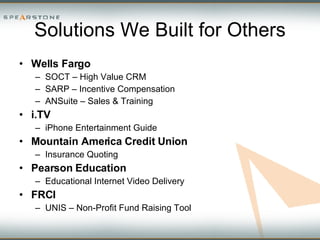 Solutions We Built for Others Wells Fargo  SOCT – High Value CRM SARP – Incentive Compensation ANSuite – Sales & Training i.TV  iPhone Entertainment Guide Mountain America Credit Union Insurance Quoting  Pearson Education Educational Internet Video Delivery FRCI UNIS – Non-Profit Fund Raising Tool 