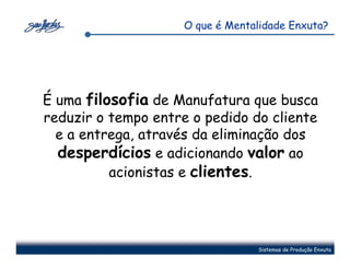 O que é Mentalidade Enxuta?




É uma filosofia de Manufatura que busca
reduzir o tempo entre o pedido do cliente
  e a entrega, através da eliminação dos
  desperdícios e adicionando valor ao
          acionistas e clientes.




                                  Sistemas de Produção Enxuta
 