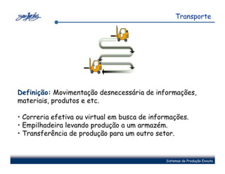 Transporte




Definição: Movimentação desnecessária de informações,
materiais, produtos e etc.

• Correria efetiva ou virtual em busca de informações.
• Empilhadeira levando produção a um armazém.
• Transferência de produção para um outro setor.


                                              Sistemas de Produção Enxuta
 