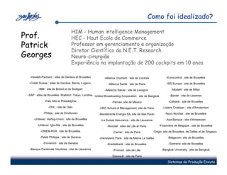 Como foi idealizado?

                                     HIM - Human intelligence Management
Prof.                                HEC - Haut Ecole de Commerce
Patrick                              Professor em gerenciamento e organização
                                     Diretor Científico da N.E.T. Research
Georges                              Neuro-cirurgião
                                     Experiência na implantação de 200 cockpits em 10 anos.

  -Hewlett-Packard : sites de Genève et Bruxelles           -Alliance Unichem : site de Londres                -Eurocontrol : site de Bruxelles
  -Crédit Suisse : sites de Genève, Berne, Lugano,             -Alliance Santé : site de Paris                 -ISS Europe : site de Bruxelles
         -IBM : site de Bristol et de Stuttgart              -Alleanza Salute : site de Lavagna                    -Modafil : site de Milan
 -SAP : sites de Bruxelles, Walldorf, Tokyo, Londres, -United Broadcasting Corporation : site de Bangkok          -Baxter : site de Lessines
              -Palo Alto et Philadelphie                           -Pemex: site de Mexico                        -Citibank : site de Bruxelles
                 -DHL : site de Oslo                     -HEC School of Management, site de Paris           -Loders Croklaan : site d'Amsterdam
             -Philips : site de Eindhoven               -Bandeirante Energia SA, site de Sao Paulo            -Novo Nordisk : site de Bruxelles
     -Unilever, Hartog-Union : site de Bruxelles          -La Suisse Assurance : site de Lausanne              -Axa Banque : site d'Antwerpen
        -Unilever, Iglo-Ola : site de Bruxelles                -Novotel : sites de Lille et Paris        -Financière de Belgique : site de Bruxelles
           -ONEM-RVA : site de Bruxelles                           -Carrier : site de Paris          -Origin: site de Bruxelles, de Dallas et de Singapour
          -Patek Philippe : site de Genève               -Disneyland Paris : site de Marne La Vallée            -Belgacom: site de Bruxelles
            -Firmenich : site de Genève                        -Kredietbank : site de Bruxelles                  -Siemens: site de Bruxelles
  -Banque Cantonale Vaudoise : site de Lausanne                     -Promod : site de Lille                 -Bangkok University : site de Bangkok

                                                                  -Dassault : site de Paris

                                                                                                                Sistemas de Produção Enxuta
 