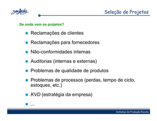 Seleção de Projetos

De onde vem os projetos?

      Reclamações de clientes
      Reclamações para fornecedores
      Não-conformidades internas
      Auditorias (internas e externas)
      Problemas de qualidade de produtos
      Problemas de processos (perdas, tempo de ciclo,
      estoques, etc.)
      KVD (estratégia da empresa)
      ...
                                             Sistemas de Produção Enxuta
 