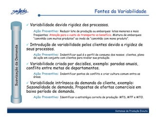 Fontes da Variabilidade

                          Variabilidade devido rigidez dos processos.
                           Ação Preventiva: Reduzir lote de produção ou embarques: lotes menores e mais
                           freqüentes; Atenção para o custo do transporte vs benefício. Mistura de embarques:
                           “caminhão com muitos produtos” ao invés de “caminhão com mono produto”.

                          Introdução de variabilidade pelos clientes devido a rigidez de
Suavização da Demanda




                        seus processos.
                           Ação Preventiva: Indentificar qual é o perfil de consumo dos nossos clientes, plano
                           de ação em conjunto com clientes para nivelar sua produção.

                          Variabilidade criada por decisões, exemplo: paradas anuais,
                        conflito entre metas de departamentos.
                           Ação Preventiva: Indentificar pontos de conflito e criar cultura comum entra as
                           áreas.

                          Variabilidade intrínseca da demanda do cliente, exemplo:
                        Sazonalidade de demanda, Propostas de ofertas comerciais em
                        baixo período de demanda.
                           Ação Preventiva: Identificar a estratégia correta de produção: MTS, MTF e MTO.



                                                                                         Sistemas de Produção Enxuta
 