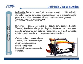 Definição: Jidoka & Andon

                       Definição: Fornecer as máquinas e operadores a habilidade de
                       detectar quando condições anormais ocorrem e imediatamente
                       parar o trabalho. Maquinas devem partir somente quando
                       problemas forem solucionados.
Stop at first defect




                       Histórico: Surgiu no inicio do século XX, quando Sakichi
 Jidoka & Andon




                       Toyoda, fundador do grupo Toyota, inventou um tear com
                       parada automática em caso de rompimento do fio. A invenção
                       eliminou a necessidade do monitoramento contínuo.

                       Jidoka, palavra inventada por
                       Toyoda, tem uma conotação
                       de automação com um
                       sentido um pouco
                       humanístico e de agregação
                       de valor.


                                                                    Sistemas de Produção Enxuta
 