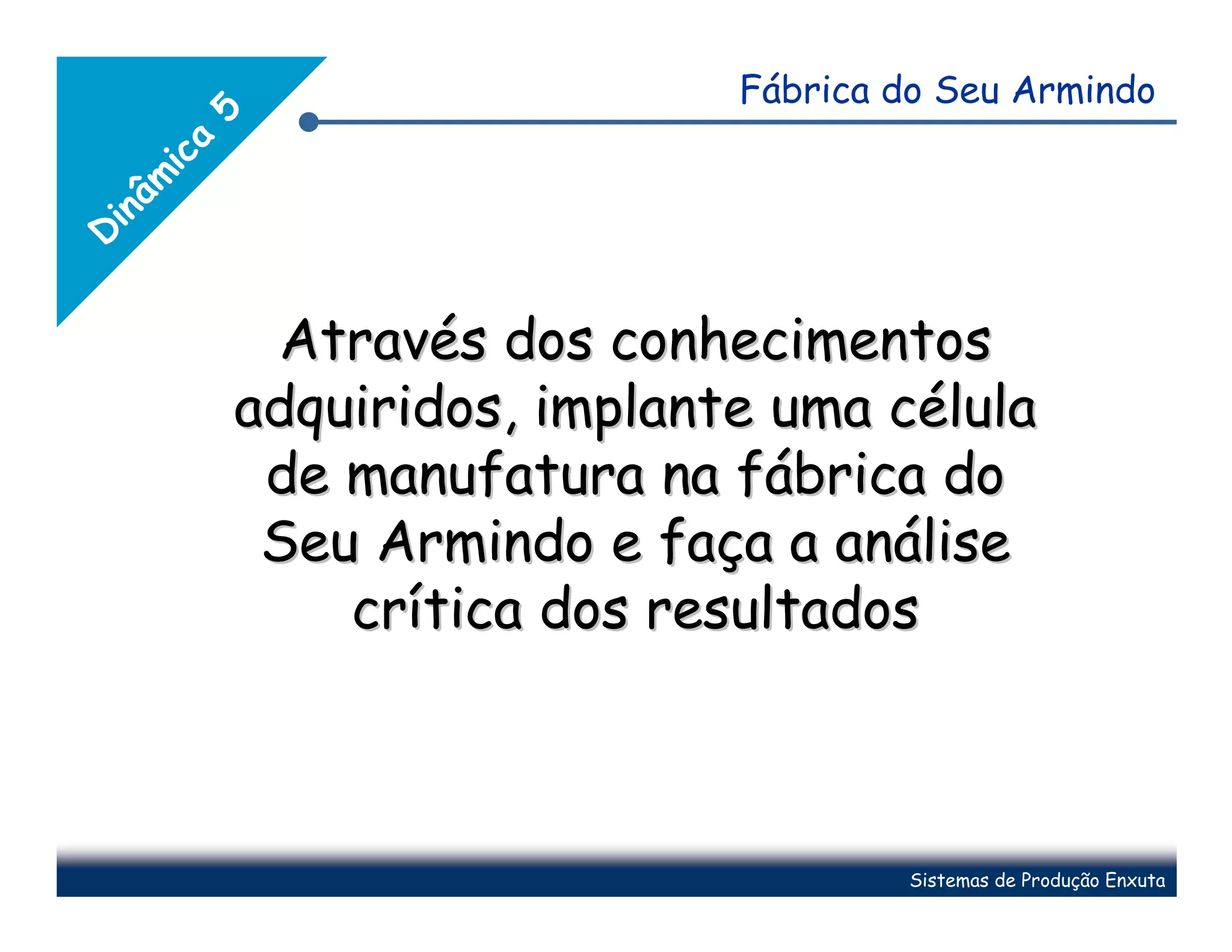 Fábrica do Seu Armindo


        5
        a
    ic
   mâ
 in
D




             Através dos conhecimentos
            adquiridos, implante uma célula
             de manufatura na fábrica do
             Seu Armindo e faça a análise
                crítica dos resultados



                                       Sistemas de Produção Enxuta
 