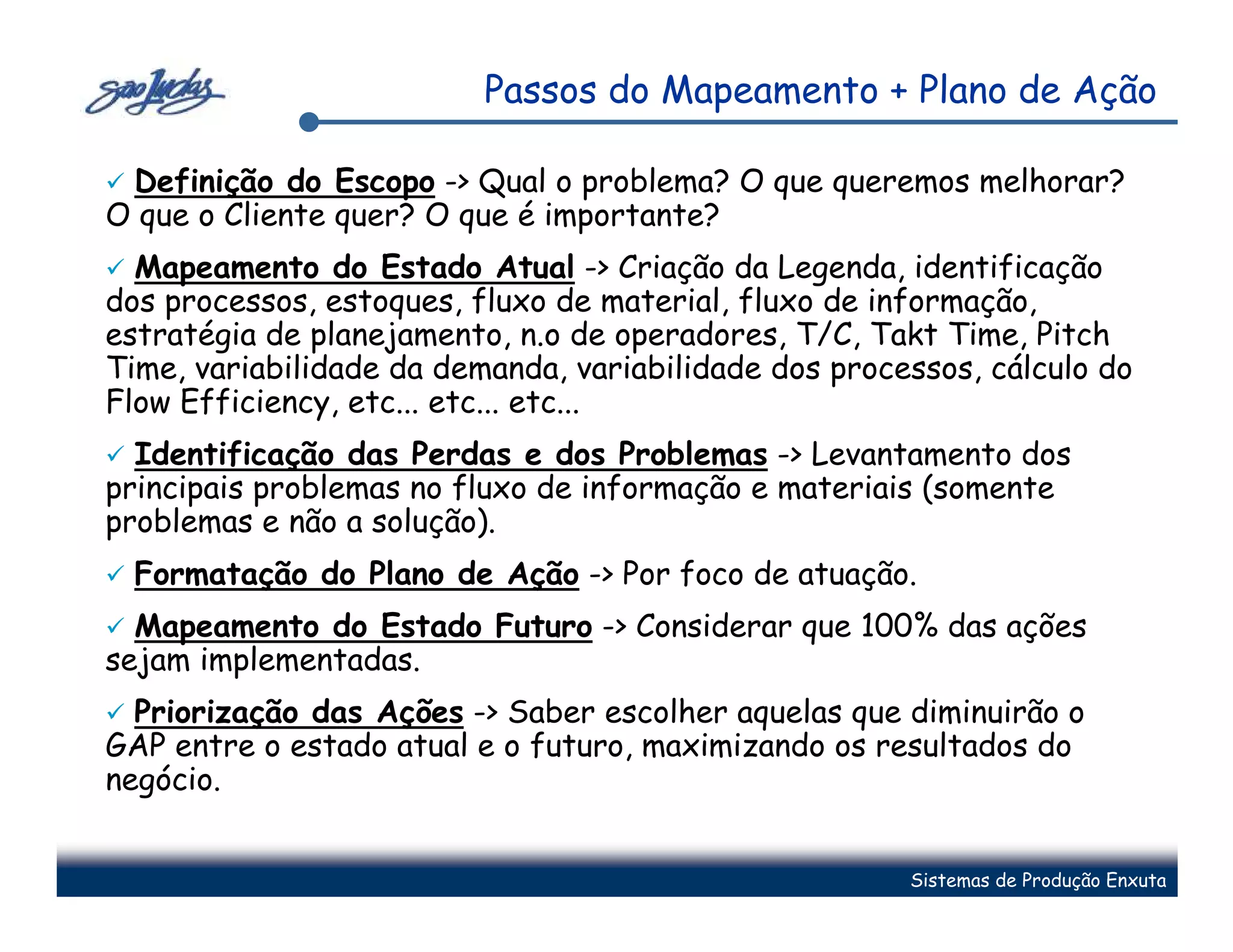 Passos do Mapeamento + Plano de Ação

 Definição do Escopo -> Qual o problema? O que queremos melhorar?
O que o Cliente quer? O que é importante?
  Mapeamento do Estado Atual -> Criação da Legenda, identificação
dos processos, estoques, fluxo de material, fluxo de informação,
estratégia de planejamento, n.o de operadores, T/C, Takt Time, Pitch
Time, variabilidade da demanda, variabilidade dos processos, cálculo do
Flow Efficiency, etc... etc... etc...
  Identificação das Perdas e dos Problemas -> Levantamento dos
principais problemas no fluxo de informação e materiais (somente
problemas e não a solução).
  Formatação do Plano de Ação -> Por foco de atuação.
  Mapeamento do Estado Futuro -> Considerar que 100% das ações
sejam implementadas.
  Priorização das Ações -> Saber escolher aquelas que diminuirão o
GAP entre o estado atual e o futuro, maximizando os resultados do
negócio.


                                                       Sistemas de Produção Enxuta
 
