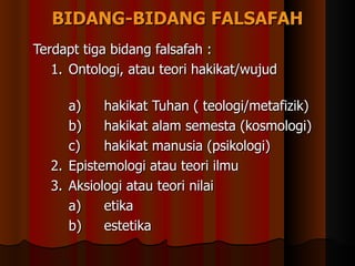 BIDANG-BIDANG FALSAFAH Terdapt tiga bidang falsafah : 1. Ontologi, atau teori hakikat/wujud  a) hakikat Tuhan ( teologi/metafizik) b) hakikat alam semesta (kosmologi) c) hakikat manusia (psikologi) 2. Epistemologi atau teori ilmu 3. Aksiologi atau teori nilai a) etika b) estetika 