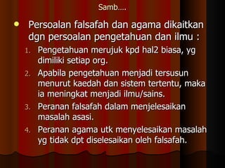 Samb…. Persoalan falsafah dan agama dikaitkan dgn persoalan pengetahuan dan ilmu : Pengetahuan merujuk kpd hal2 biasa, yg dimiliki setiap org. Apabila pengetahuan menjadi tersusun menurut kaedah dan sistem tertentu, maka ia meningkat menjadi ilmu/sains. Peranan falsafah dalam menjelesaikan masalah asasi. Peranan agama utk menyelesaikan masalah yg tidak dpt diselesaikan oleh falsafah. 
