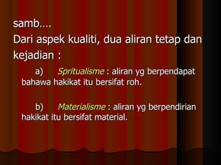 samb….  Dari aspek kualiti, dua aliran tetap dan kejadian : a) Spritualisme  : aliran yg berpendapat bahawa hakikat itu bersifat roh. b) Materialisme  : aliran yg berpendirian hakikat itu bersifat material. 
