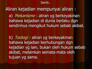Samb… Aliran kejadian mempunyai aliran : a) Mekanisme  : aliran yg berkeyakinan bahawa kejadian di dunia berlaku dgn sendirinya mengikut hukum sebab akibat. b) Teologi   : aliran yg berkeyakinan bahawa kejadian berhubungan dgn kejadian yg lain, bukan oleh hukum sebab akibat, melainkan semata-mata oleh tujuan yg sama. 