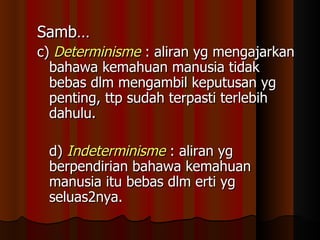 Samb… c)  Determinisme  : aliran yg mengajarkan bahawa kemahuan manusia tidak bebas dlm mengambil keputusan yg penting, ttp sudah terpasti terlebih dahulu. d)  Indeterminisme  : aliran yg berpendirian bahawa kemahuan manusia itu bebas dlm erti yg seluas2nya. 