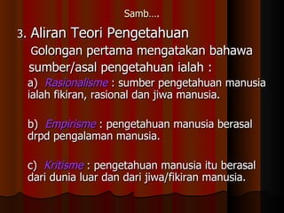 Samb…. 3 .  Aliran Teori Pengetahuan G olongan pertama mengatakan bahawa  sumber/asal pengetahuan ialah : a)  Rasionalisme  : sumber pengetahuan manusia ialah fikiran, rasional dan jiwa manusia. b)  Empirisme   : pengetahuan manusia berasal drpd pengalaman manusia. c)  Kritisme   : pengetahuan manusia itu berasal dari dunia luar dan dari jiwa/fikiran manusia. 