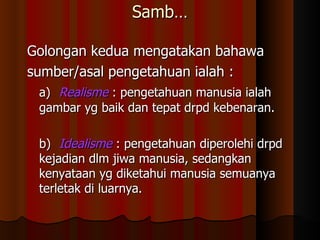 Samb… Golongan kedua mengatakan bahawa  sumber/asal pengetahuan ialah : a) Realisme   : pengetahuan manusia ialah gambar yg baik dan tepat drpd kebenaran. b) Idealisme   : pengetahuan diperolehi drpd kejadian dlm jiwa manusia, sedangkan kenyataan yg diketahui manusia semuanya terletak di luarnya. 