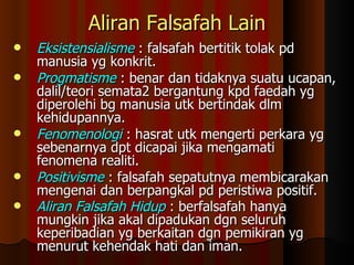 Aliran Falsafah Lain Eksistensialisme   : falsafah bertitik tolak pd manusia yg konkrit. Progmatisme  : benar dan tidaknya suatu ucapan, dalil/teori semata2 bergantung kpd faedah yg diperolehi bg manusia utk bertindak dlm kehidupannya. Fenomenologi  : hasrat utk mengerti perkara yg sebenarnya dpt dicapai jika mengamati fenomena realiti. Positivisme   : falsafah sepatutnya membicarakan mengenai dan berpangkal pd peristiwa positif. Aliran Falsafah Hidup  : berfalsafah hanya mungkin jika akal dipadukan dgn seluruh keperibadian yg berkaitan dgn pemikiran yg menurut kehendak hati dan iman.   