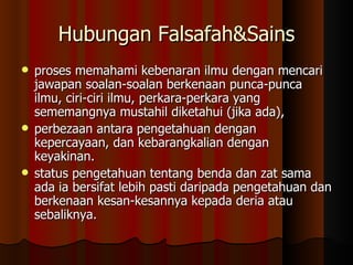 Hubungan Falsafah&Sains proses memahami kebenaran ilmu dengan mencari jawapan soalan-soalan berkenaan punca-punca ilmu, ciri-ciri ilmu, perkara-perkara yang sememangnya mustahil diketahui (jika ada),  perbezaan antara pengetahuan dengan kepercayaan, dan kebarangkalian dengan keyakinan.  status pengetahuan tentang benda dan zat sama ada ia bersifat lebih pasti daripada pengetahuan dan berkenaan kesan-kesannya kepada deria atau sebaliknya.  