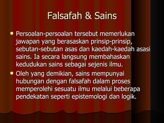 Falsafah & Sains Persoalan-persoalan tersebut memerlukan jawapan yang berasaskan prinsip-prinsip, sebutan-sebutan asas dan kaedah-kaedah asasi sains. Ia secara langsung membahaskan kedudukan sains sebagai sejenis ilmu.  Oleh yang demikian, sains mempunyai hubungan dengan falsafah dalam proses memperolehi sesuatu ilmu melalui beberapa pendekatan seperti epistemologi dan logik. 