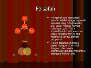 Falsafah Mengenali dan memahami falsafah adalah tanggungjawab manusia yang diaugerahkan akal untuk menilai hikmah kehidupan yang Tuhan amanahkan kepada manusia untuk menghargainya dan melaksanakannya dengan sempurna.  Melalui falsafah, manusia dapat menggunakan akal dengan betul dalam berinteraksi dengan hati untuk mengenal hakikat diri.  amanah hikmah akal falsafah Falsafah Hati Akal 