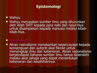Epistemologi Wahyu Wahyu merupakan sumber ilmu yang diturunkan oleh Allah SWT kepada para nabi dan rasul-Nya untuk disampaikan kepada manusia melalui kitab-kitab-Nya.  Rasionalisme Aliran rasinalisme menekankan kepercayaan kepada kemampuan dan autoriti akal fikiran untuk menyingkap ilmu dan kebenaran. Aliran rasionalisme berpendapat bahawa sumber ilmu hanya diperolehi melalui akal sahaja yang dapat menentukan kebenaran dan kesahihannya.  