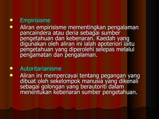 Empirisisme Aliran empirisisme mementingkan pengalaman pancaindera atau deria sebagai sumber pengetahuan dan kebenaran. Kaedah yang digunakan oleh aliran ini ialah apoteriori iaitu pengetahuan yang diperolehi selepas melalui pengamatan dan pengalaman.  Autoritarianisme Aliran ini mempercayai tentang pegangan yang dibuat oleh sekelompok manusia yang dikenali sebagai golongan yang berautoriti dalam menentukan kebenaran sumber pengetahuan.  