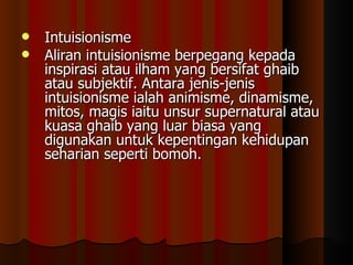 Intuisionisme Aliran intuisionisme berpegang kepada inspirasi atau ilham yang bersifat ghaib atau subjektif. Antara jenis-jenis intuisionisme ialah animisme, dinamisme, mitos, magis iaitu unsur supernatural atau kuasa ghaib yang luar biasa yang digunakan untuk kepentingan kehidupan seharian seperti bomoh.  