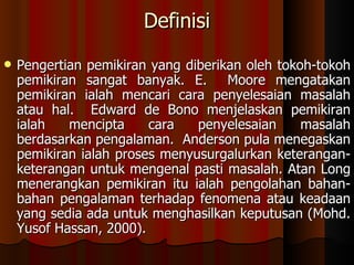 Definisi Pengertian pemikiran yang diberikan oleh tokoh-tokoh pemikiran sangat banyak. E.  Moore mengatakan pemikiran ialah mencari cara penyelesaian masalah atau hal.  Edward de Bono menjelaskan pemikiran ialah mencipta cara penyelesaian masalah berdasarkan pengalaman.  Anderson pula menegaskan pemikiran ialah proses menyusurgalurkan keterangan-keterangan untuk mengenal pasti masalah. Atan Long menerangkan pemikiran itu ialah pengolahan bahan-bahan pengalaman terhadap fenomena atau keadaan yang sedia ada untuk menghasilkan keputusan (Mohd. Yusof Hassan, 2000).  