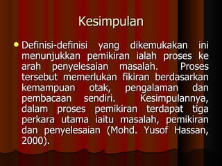 Kesimpulan Definisi-definisi yang dikemukakan ini menunjukkan pemikiran ialah proses ke arah penyelesaian masalah.  Proses tersebut memerlukan fikiran berdasarkan kemampuan otak, pengalaman dan pembacaan sendiri.  Kesimpulannya, dalam proses pemikiran terdapat tiga perkara utama iaitu masalah, pemikiran dan penyelesaian (Mohd. Yusof Hassan, 2000).  