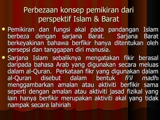 Perbezaan konsep pemikiran dari perspektif Islam & Barat Pemikiran dan fungsi akal pada pandangan Islam berbeza dengan sarjana Barat.  Sarjana Barat berkeyakinan bahawa berfikir hanya ditentukan oleh persepsi dan tanggapan diri manusia.  Sarjana Islam sebaliknya mengatakan fikir berasal daripada bahasa Arab yang digunakan secara meluas dalam al-Quran.  Perkataan fikr yang digunakan dalam al-Quran disebut dalam bentuk  fi'il madhi  menggambarkan amalan atau aktiviti berfikir sama seperti dengan amalan atau aktiviti jasad fizikal yang lain hanya berfikir merupakan aktiviti akal yang tidak nampak secara lahiriah 