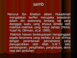 samb   Menurut Ibn Khaldun dalam Mukadimah mengatakan berfikir merupaka kesedaran dalam diri seseorang tentang hal yang dianggap suatu yang khusus dimiliki oleh makhluk-makhluk yang hidup sahaja (Mohd. Yusof Hj. Othman,  et.al.  1999).  Makhluk haiwan berkeupayaan menganggapi segala fenomena yang berlaku di luar dirinya dengan perantaraan pancaindera yang dianugerahkan oleh Allah S.W.T. iaitu pendengaran, penglihatan, penghiduan, deria rasa dan sentuhan.   