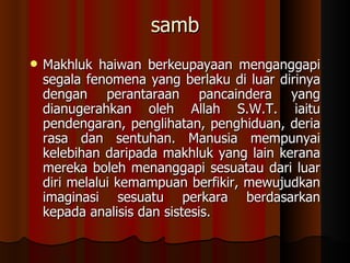 samb Makhluk haiwan berkeupayaan menganggapi segala fenomena yang berlaku di luar dirinya dengan perantaraan pancaindera yang dianugerahkan oleh Allah S.W.T. iaitu pendengaran, penglihatan, penghiduan, deria rasa dan sentuhan. Manusia mempunyai kelebihan daripada makhluk yang lain kerana mereka boleh menanggapi sesuatau dari luar diri melalui kemampuan berfikir, mewujudkan imaginasi sesuatu perkara berdasarkan kepada analisis dan sistesis. 