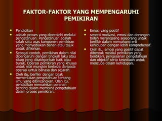 FAKTOR-FAKTOR YANG MEMPENGARUHI PEMIKIRAN Pendidikan  adalah proses yang diperolehi melalui pengetahuan. Pengetahuan adalah salah satu asas komponen pemikiran yang menyediakan bahan atau tajuk untuk difikirkan.  Sebagai contoh, pemikiran dalam nilai dipengaruhi dengan tingkah laku atau sikap yang dikategorikan baik atau buruk. Operasi pemikiran yang khusus untuk nilai mungkin berbeza daripada operasi untuk bahasa dan sejarah.  Oleh itu, berfikir dengan bijak memerlukan pengetahuan tentang ilmu yang dibincangkan. Oleh itu, pendidikan memainkan peranan penting dalam membina pengetahuan dalam proses pemikiran.  Emosi yang positif  seperti motivasi, emosi dan dorongan boleh merangsang seseorang untuk berfikir dalam memahami erti kehidupan dengan lebih komprehensif.  Oleh itu, emosi yang positif dapat dibentuk melalui pemikiran yang berdikari, pengesanan pengetahuan dan objektif serta kesediaan untuk mencuba dalam kehidupan.  