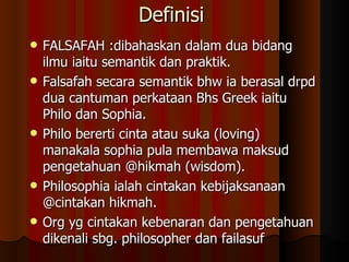 Definisi  FALSAFAH :dibahaskan dalam dua bidang ilmu iaitu semantik dan praktik. Falsafah secara semantik bhw ia berasal drpd dua cantuman perkataan Bhs Greek iaitu Philo dan Sophia.  Philo bererti cinta atau suka (loving) manakala sophia pula membawa maksud pengetahuan @hikmah (wisdom). Philosophia ialah cintakan kebijaksanaan @cintakan hikmah. Org yg cintakan kebenaran dan pengetahuan dikenali sbg. philosopher dan failasuf  