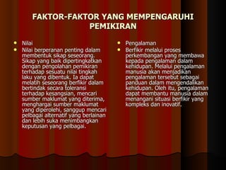 FAKTOR-FAKTOR YANG MEMPENGARUHI PEMIKIRAN Nilai  Nilai berperanan penting dalam membentuk sikap seseorang. Sikap yang baik dipertingkatkan dengan pengolahan pemikiran terhadap sesuatu nilai tingkah laku yang dibentuk. Ia dapat melatih seseorang berfikir dalam bertindak secara toleransi terhadap kesangsian, mencari sumber maklumat yang diterima, menghargai sumber maklumat yang diperolehi, sanggup mencari pelbagai alternatif yang berlainan dan lebih suka menimbangkan keputusan yang pelbagai. Pengalaman Berfikir melalui proses perkembangan yang membawa kepada pengalaman dalam kehidupan. Melalui pengalaman manusia akan menjadikan pengalaman tersebut sebagai panduan dalam mengendalikan kehidupan. Oleh itu, pengalaman dapat membantu manusia dalam menangani situasi berfikir yang kompleks dan inovatif. 