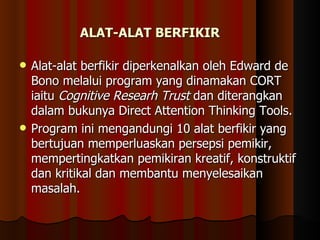 ALAT-ALAT BERFIKIR Alat-alat berfikir diperkenalkan oleh Edward de Bono melalui program yang dinamakan CORT iaitu  Cognitive Researh Trust  dan diterangkan dalam bukunya Direct Attention Thinking Tools.  Program ini mengandungi 10 alat berfikir yang bertujuan memperluaskan persepsi pemikir, mempertingkatkan pemikiran kreatif, konstruktif dan kritikal dan membantu menyelesaikan masalah. 