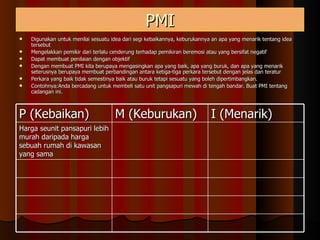 PMI Digunakan untuk menilai sesuatu idea dari segi kebaikannya, keburukannya an apa yang menarik tentang idea tersebut Mengelakkan pemikir dari terlalu cenderung terhadap pemikiran beremosi atau yang bersifat negatif Dapat membuat penilaian dengan objektif Dengan membuat PMI kita berupaya mengasingkan apa yang baik, apa yang buruk, dan apa yang menarik seterusnya berupaya membuat perbandingan antara ketiga-tiga perkara tersebut dengan jelas dan teratur Perkara yang baik tidak semestinya baik atau buruk tetapi sesuatu yang boleh dipertimbangkan. Contohnya:Anda bercadang untuk membeli satu unit pangsapuri mewah di tengah bandar. Buat PMI tentang cadangan ini. P (Kebaikan) M (Keburukan) I (Menarik) Harga seunit pansapuri lebih murah daripada harga sebuah rumah di kawasan yang sama 